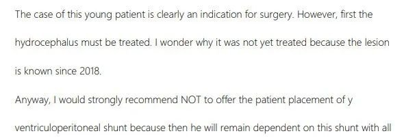 已经有很明显的手术指征，但是必须先治疗脑积水，可以先进行内镜下第三脑室造瘘术，这是治疗此类中脑顶盖肿瘤的方法。脑室造瘘后，脑积水将逐渐减少，脑室大小可能会再次恢复正常或至少有明显恢复。当然，如果能在近期接受手术，那么也许就不必做脑室造瘘了，因为脑脊液通道可以通过肿瘤的切除而得到恢复。 